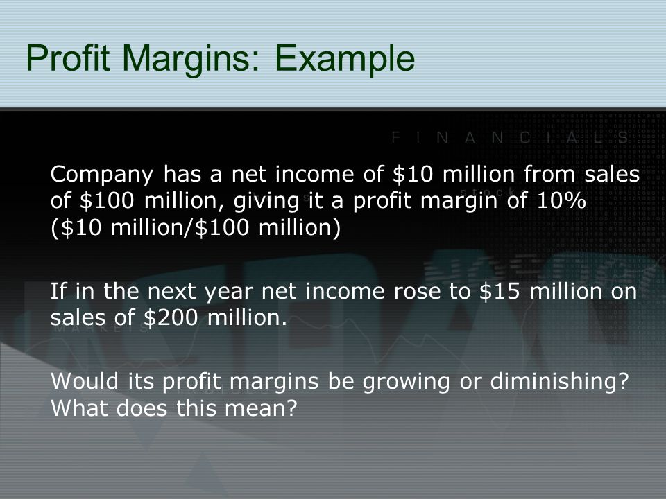 Profit Margins: Example Company has a net income of $10 million from sales of $100 million, giving it a profit margin of 10% ($10 million/$100 million) If in the next year net income rose to $15 million on sales of $200 million.