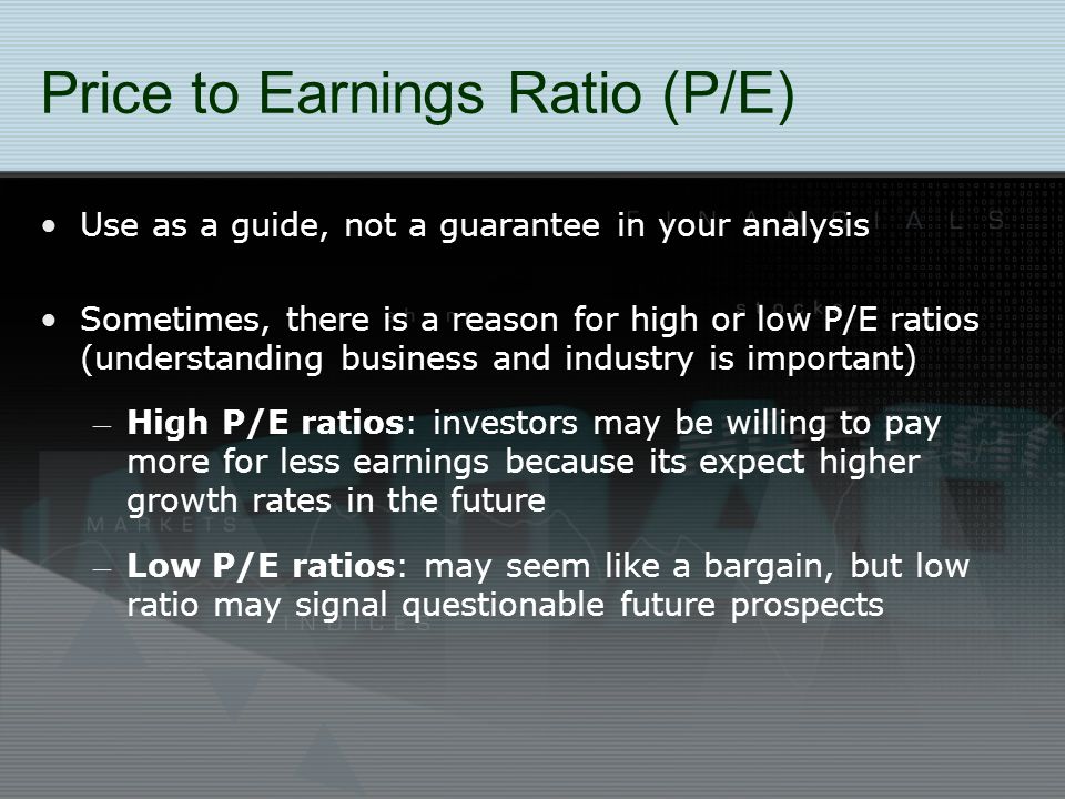 Price to Earnings Ratio (P/E) Use as a guide, not a guarantee in your analysis Sometimes, there is a reason for high or low P/E ratios (understanding business and industry is important) – High P/E ratios: investors may be willing to pay more for less earnings because its expect higher growth rates in the future – Low P/E ratios: may seem like a bargain, but low ratio may signal questionable future prospects