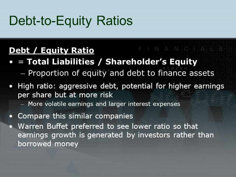 Debt-to-Equity Ratios Debt / Equity Ratio = Total Liabilities / Shareholder’s Equity – Proportion of equity and debt to finance assets High ratio: aggressive debt, potential for higher earnings per share but at more risk – More volatile earnings and larger interest expenses Compare this similar companies Warren Buffet preferred to see lower ratio so that earnings growth is generated by investors rather than borrowed money