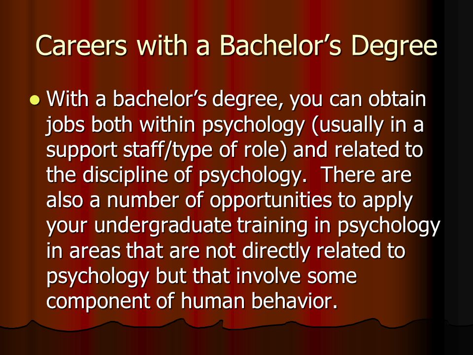 Careers with a Bachelor’s Degree With a bachelor’s degree, you can obtain jobs both within psychology (usually in a support staff/type of role) and related to the discipline of psychology.