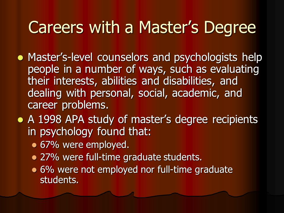 Careers with a Master’s Degree Master’s-level counselors and psychologists help people in a number of ways, such as evaluating their interests, abilities and disabilities, and dealing with personal, social, academic, and career problems.