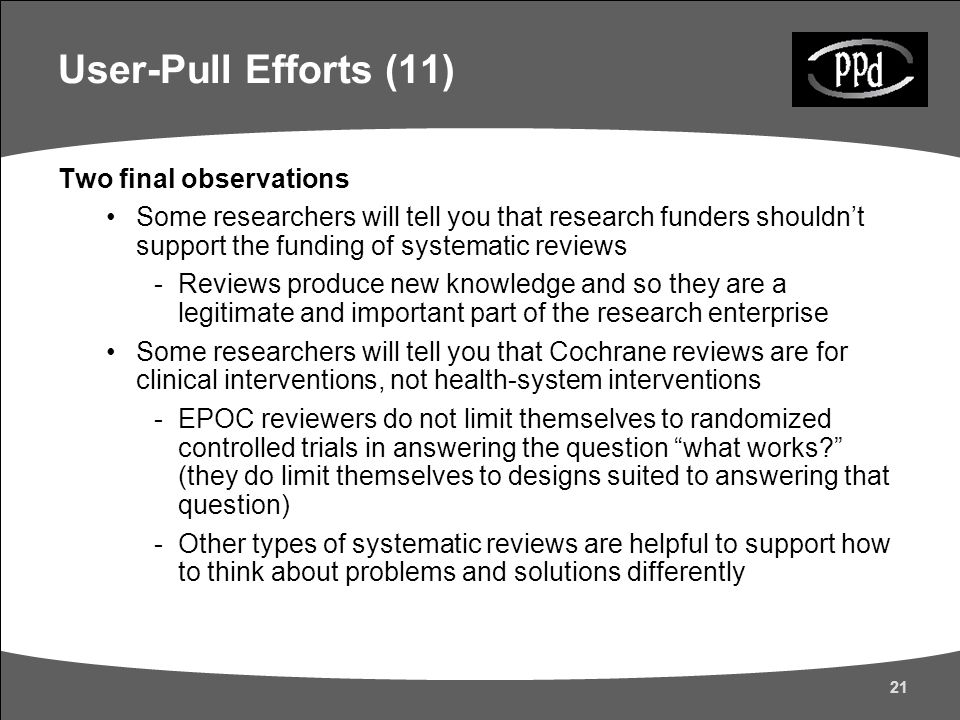 21 Two final observations Some researchers will tell you that research funders shouldn’t support the funding of systematic reviews -Reviews produce new knowledge and so they are a legitimate and important part of the research enterprise Some researchers will tell you that Cochrane reviews are for clinical interventions, not health-system interventions -EPOC reviewers do not limit themselves to randomized controlled trials in answering the question what works (they do limit themselves to designs suited to answering that question) -Other types of systematic reviews are helpful to support how to think about problems and solutions differently User-Pull Efforts (11)