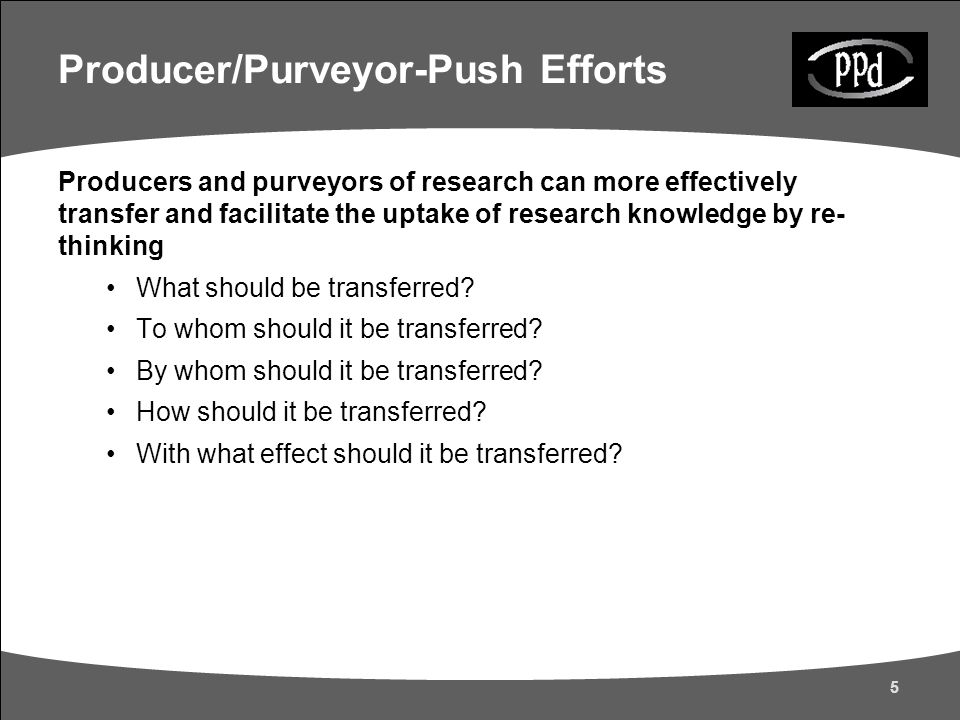 5 Producer/Purveyor-Push Efforts Producers and purveyors of research can more effectively transfer and facilitate the uptake of research knowledge by re- thinking What should be transferred.