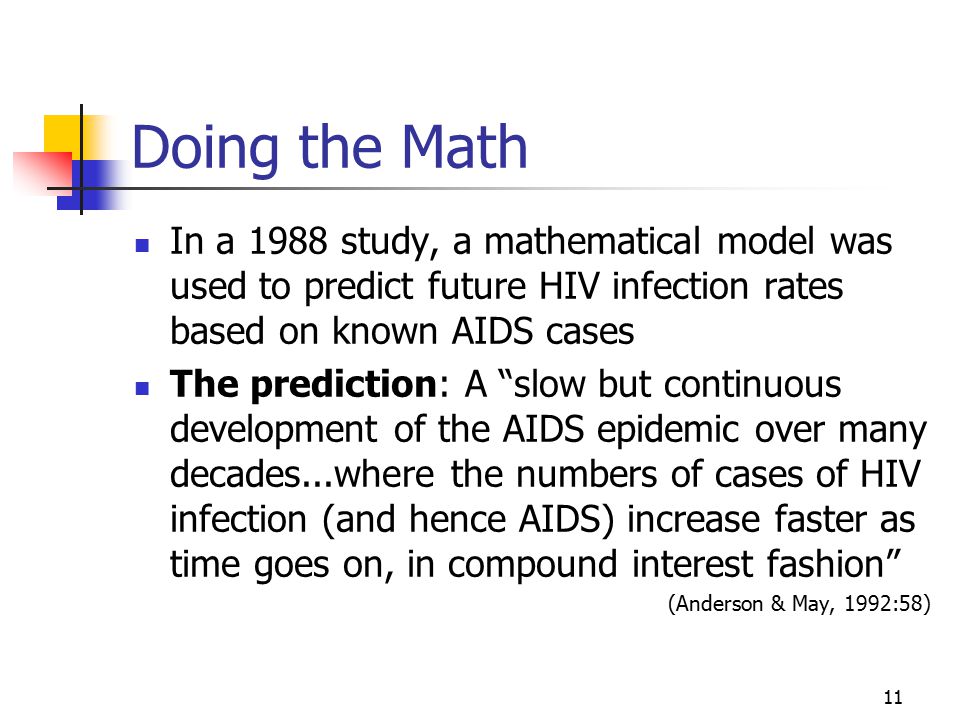 11 Doing the Math In a 1988 study, a mathematical model was used to predict future HIV infection rates based on known AIDS cases The prediction: A slow but continuous development of the AIDS epidemic over many decades...where the numbers of cases of HIV infection (and hence AIDS) increase faster as time goes on, in compound interest fashion (Anderson & May, 1992:58)