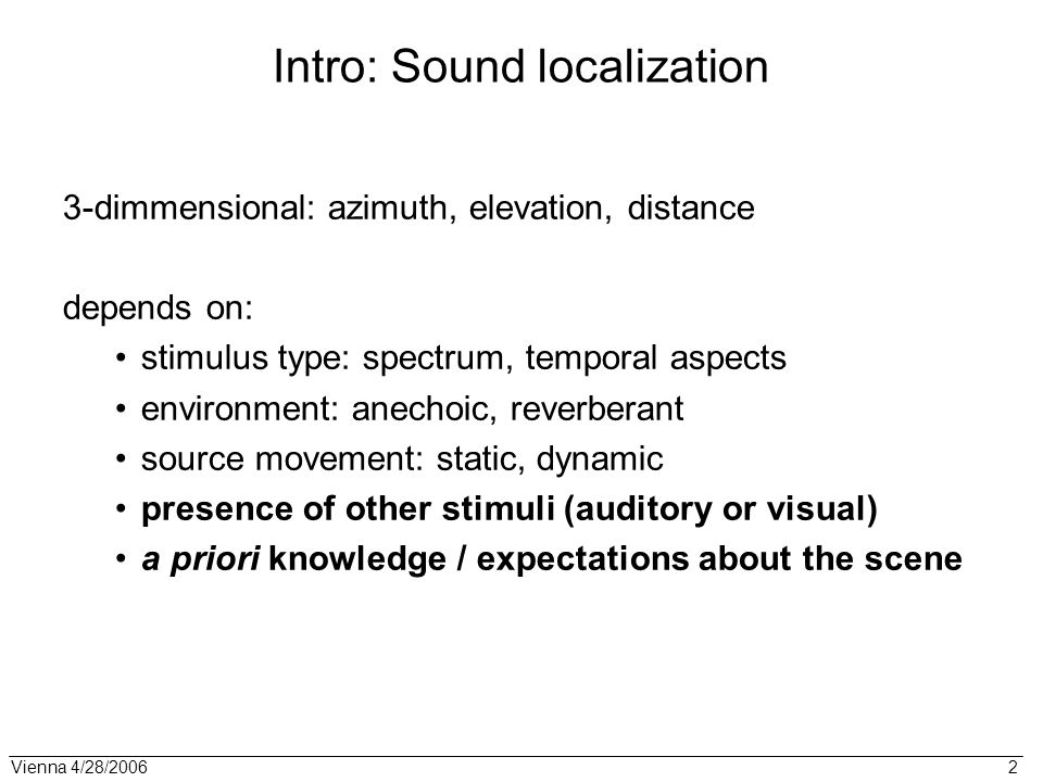 Vienna 4/28/ Intro: Sound localization 3-dimmensional: azimuth, elevation, distance depends on: stimulus type: spectrum, temporal aspects environment: anechoic, reverberant source movement: static, dynamic presence of other stimuli (auditory or visual) a priori knowledge / expectations about the scene