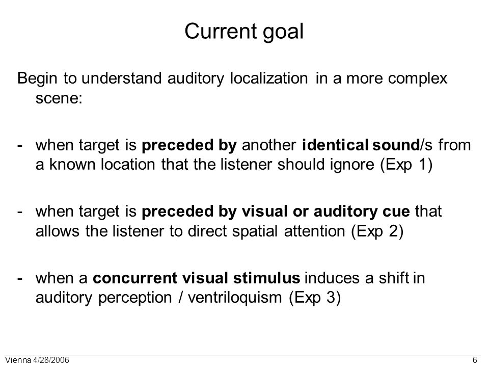 Vienna 4/28/ Current goal Begin to understand auditory localization in a more complex scene: -when target is preceded by another identical sound/s from a known location that the listener should ignore (Exp 1) -when target is preceded by visual or auditory cue that allows the listener to direct spatial attention (Exp 2) -when a concurrent visual stimulus induces a shift in auditory perception / ventriloquism (Exp 3)