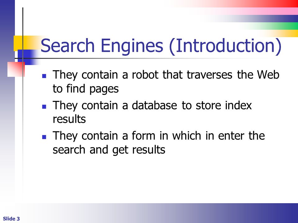 Slide 3 Search Engines (Introduction) They contain a robot that traverses the Web to find pages They contain a database to store index results They contain a form in which in enter the search and get results