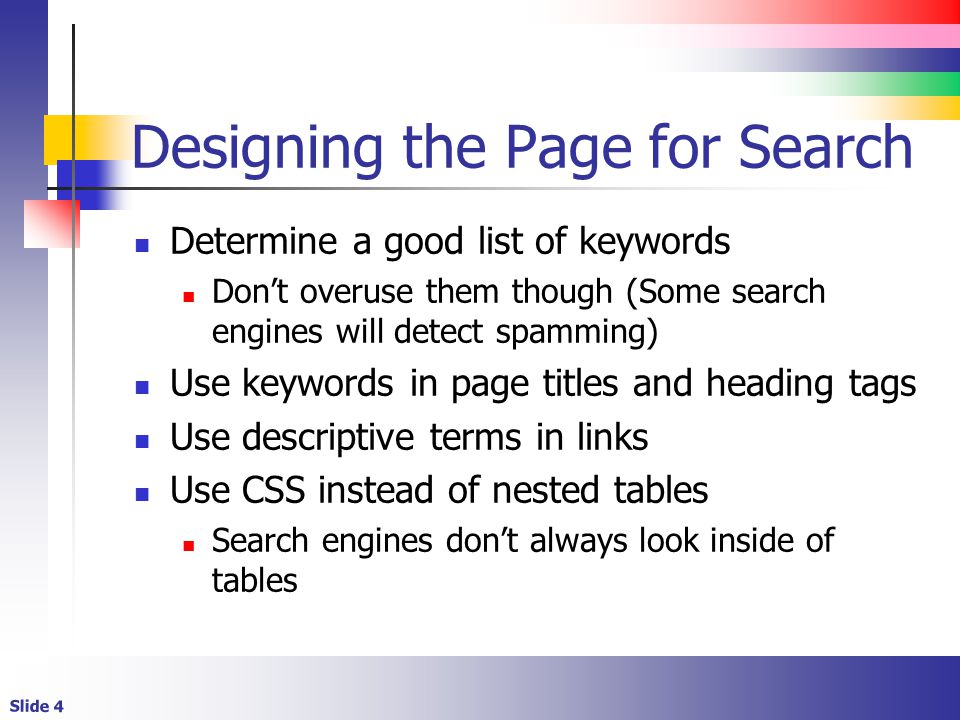 Slide 4 Designing the Page for Search Determine a good list of keywords Don’t overuse them though (Some search engines will detect spamming) Use keywords in page titles and heading tags Use descriptive terms in links Use CSS instead of nested tables Search engines don’t always look inside of tables