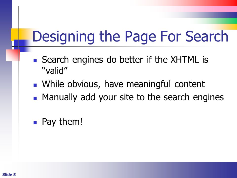 Slide 5 Designing the Page For Search Search engines do better if the XHTML is valid While obvious, have meaningful content Manually add your site to the search engines Pay them!