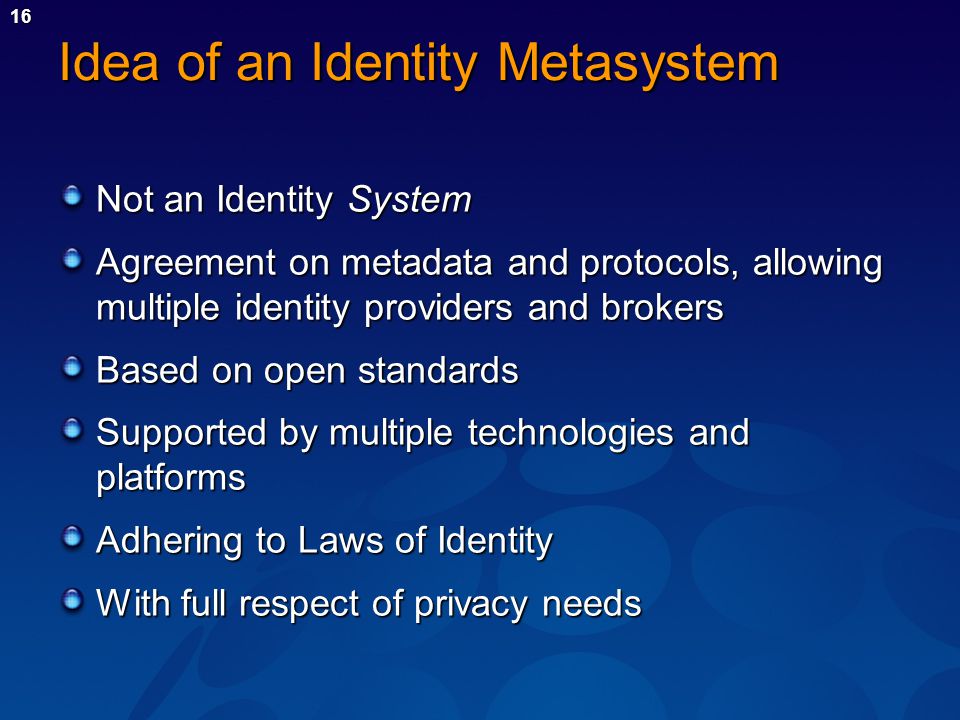 16 Idea of an Identity Metasystem Not an Identity System Agreement on metadata and protocols, allowing multiple identity providers and brokers Based on open standards Supported by multiple technologies and platforms Adhering to Laws of Identity With full respect of privacy needs