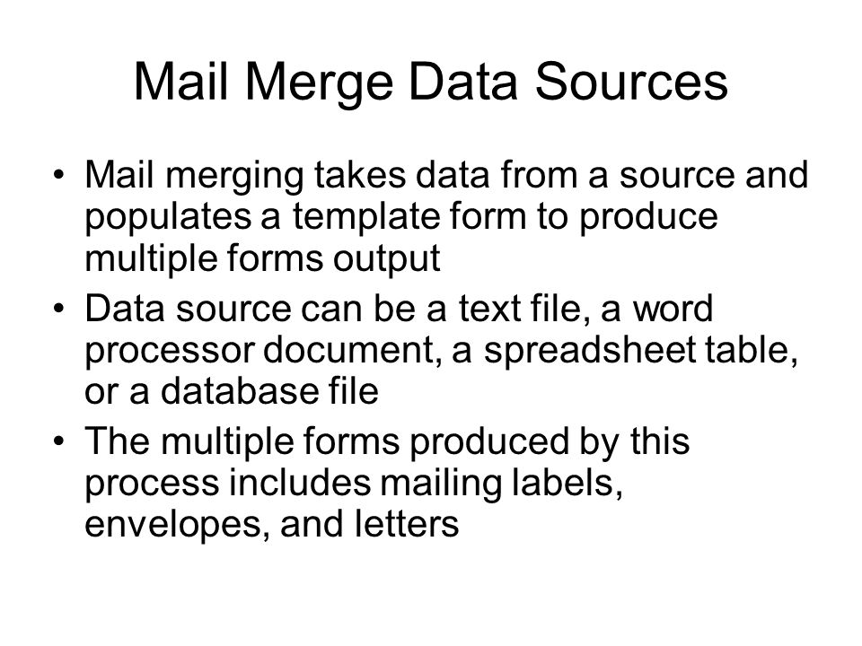 Mail Merge Data Sources Mail merging takes data from a source and populates a template form to produce multiple forms output Data source can be a text file, a word processor document, a spreadsheet table, or a database file The multiple forms produced by this process includes mailing labels, envelopes, and letters