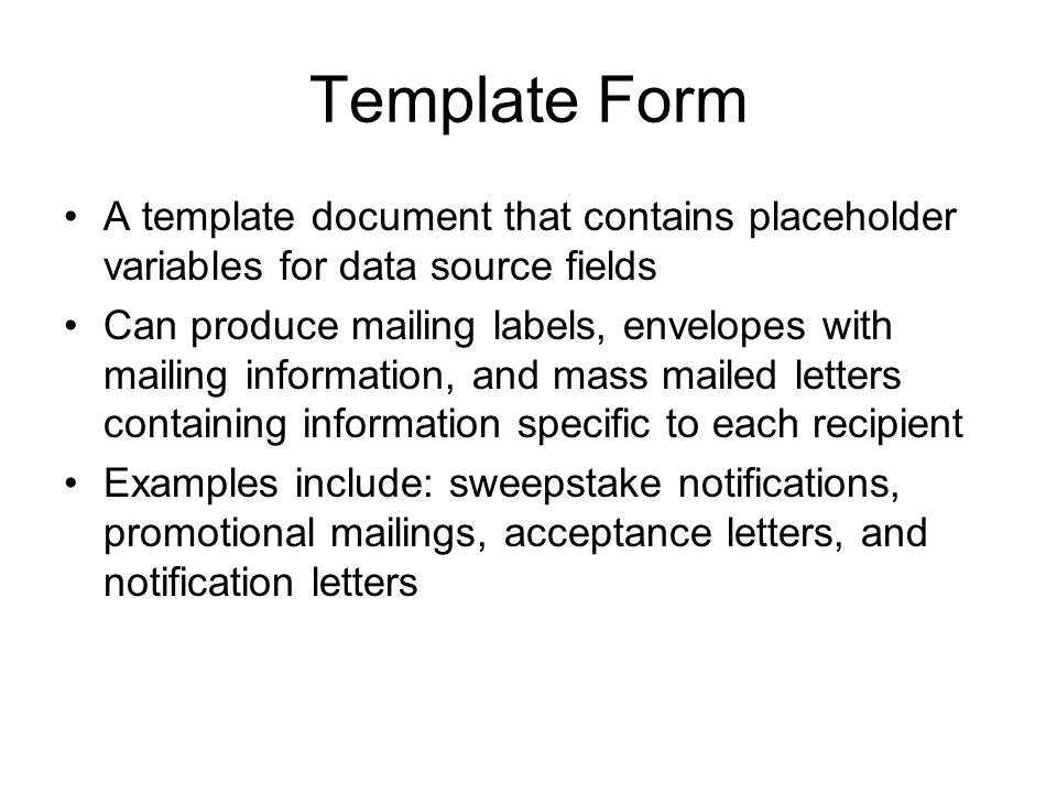 Template Form A template document that contains placeholder variables for data source fields Can produce mailing labels, envelopes with mailing information, and mass mailed letters containing information specific to each recipient Examples include: sweepstake notifications, promotional mailings, acceptance letters, and notification letters