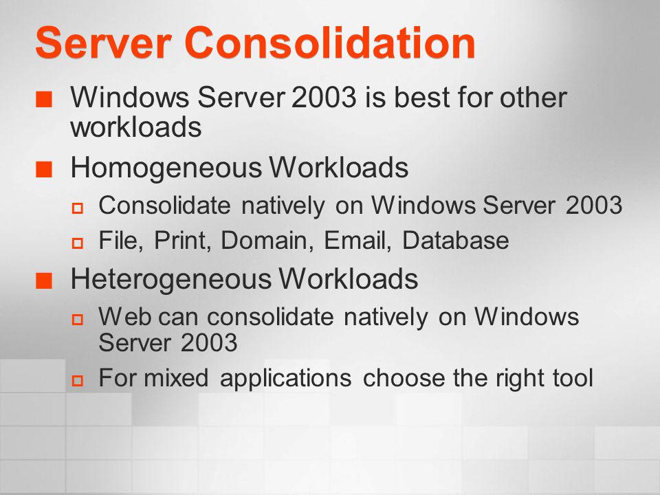 Server Consolidation Windows Server 2003 is best for other workloads Homogeneous Workloads  Consolidate natively on Windows Server 2003  File, Print, Domain,  , Database Heterogeneous Workloads  Web can consolidate natively on Windows Server 2003  For mixed applications choose the right tool