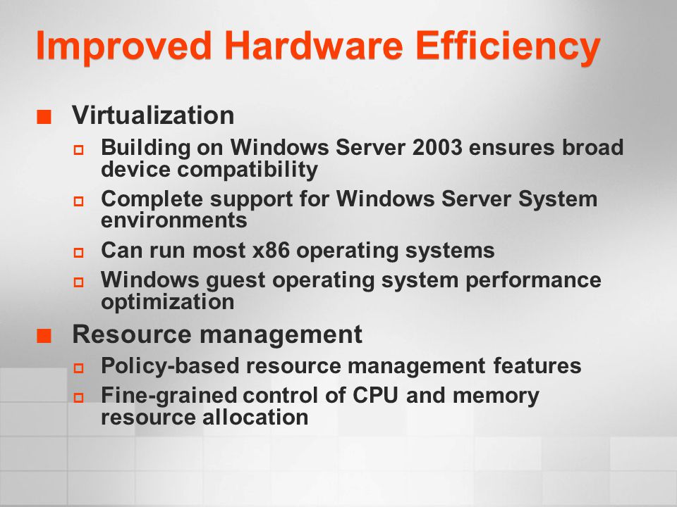 Improved Hardware Efficiency Virtualization  Building on Windows Server 2003 ensures broad device compatibility  Complete support for Windows Server System environments  Can run most x86 operating systems  Windows guest operating system performance optimization Resource management  Policy-based resource management features  Fine-grained control of CPU and memory resource allocation