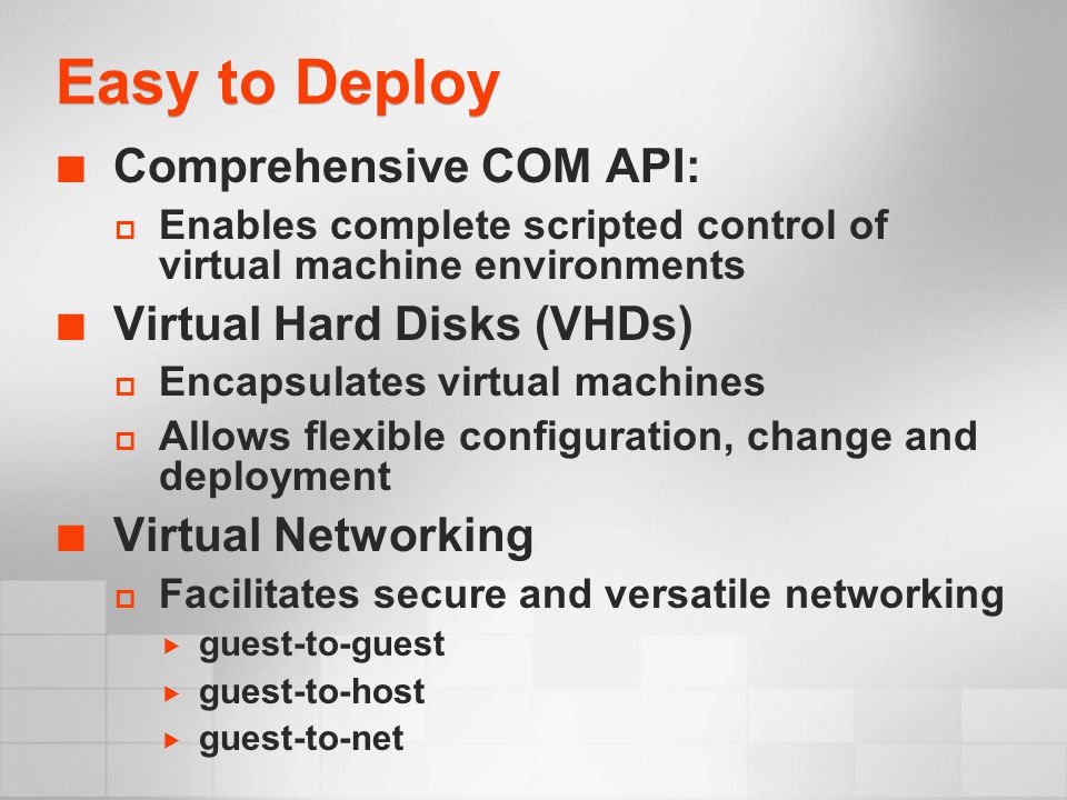 Easy to Deploy Comprehensive COM API:  Enables complete scripted control of virtual machine environments Virtual Hard Disks (VHDs)  Encapsulates virtual machines  Allows flexible configuration, change and deployment Virtual Networking  Facilitates secure and versatile networking  guest-to-guest  guest-to-host  guest-to-net
