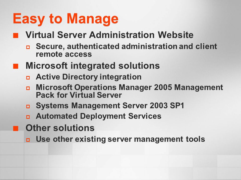Easy to Manage Virtual Server Administration Website  Secure, authenticated administration and client remote access Microsoft integrated solutions  Active Directory integration  Microsoft Operations Manager 2005 Management Pack for Virtual Server  Systems Management Server 2003 SP1  Automated Deployment Services Other solutions  Use other existing server management tools