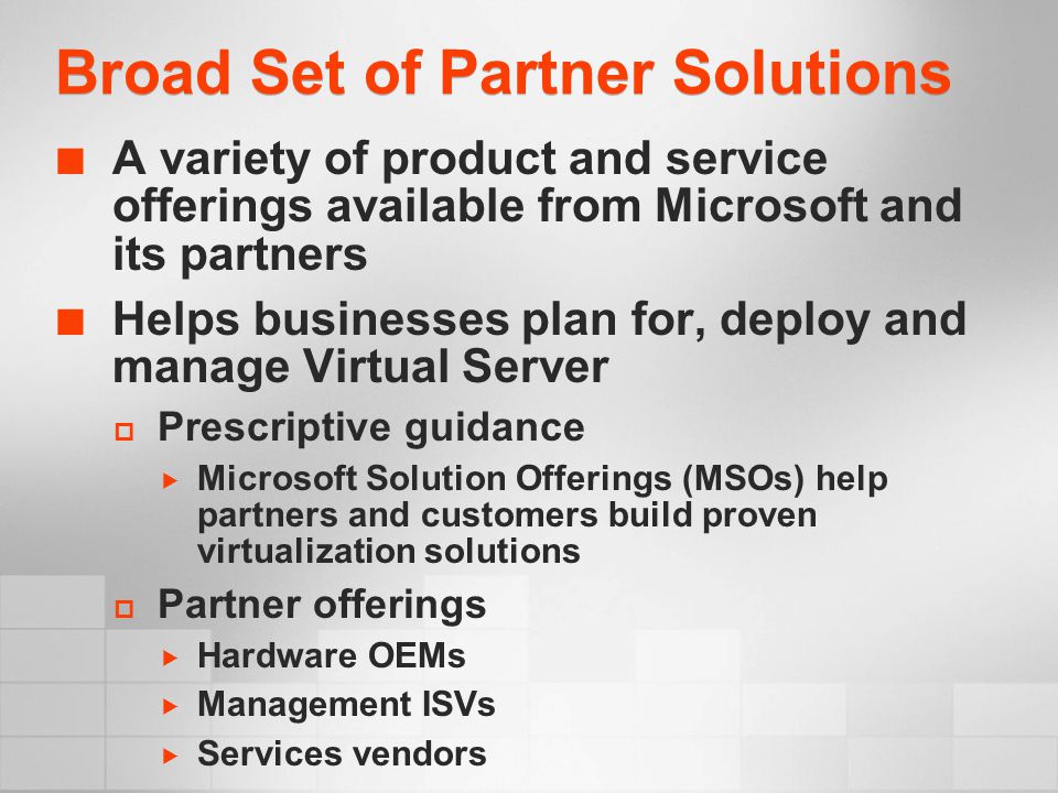 Broad Set of Partner Solutions A variety of product and service offerings available from Microsoft and its partners Helps businesses plan for, deploy and manage Virtual Server  Prescriptive guidance  Microsoft Solution Offerings (MSOs) help partners and customers build proven virtualization solutions  Partner offerings  Hardware OEMs  Management ISVs  Services vendors