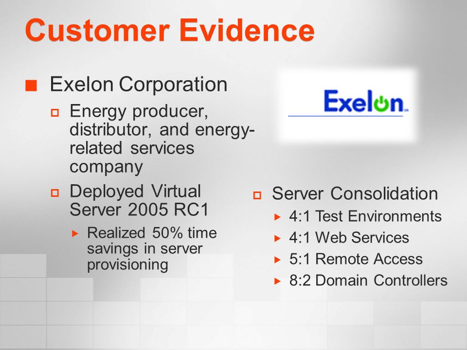 Customer Evidence Exelon Corporation  Energy producer, distributor, and energy- related services company  Deployed Virtual Server 2005 RC1  Realized 50% time savings in server provisioning  Server Consolidation  4:1 Test Environments  4:1 Web Services  5:1 Remote Access  8:2 Domain Controllers