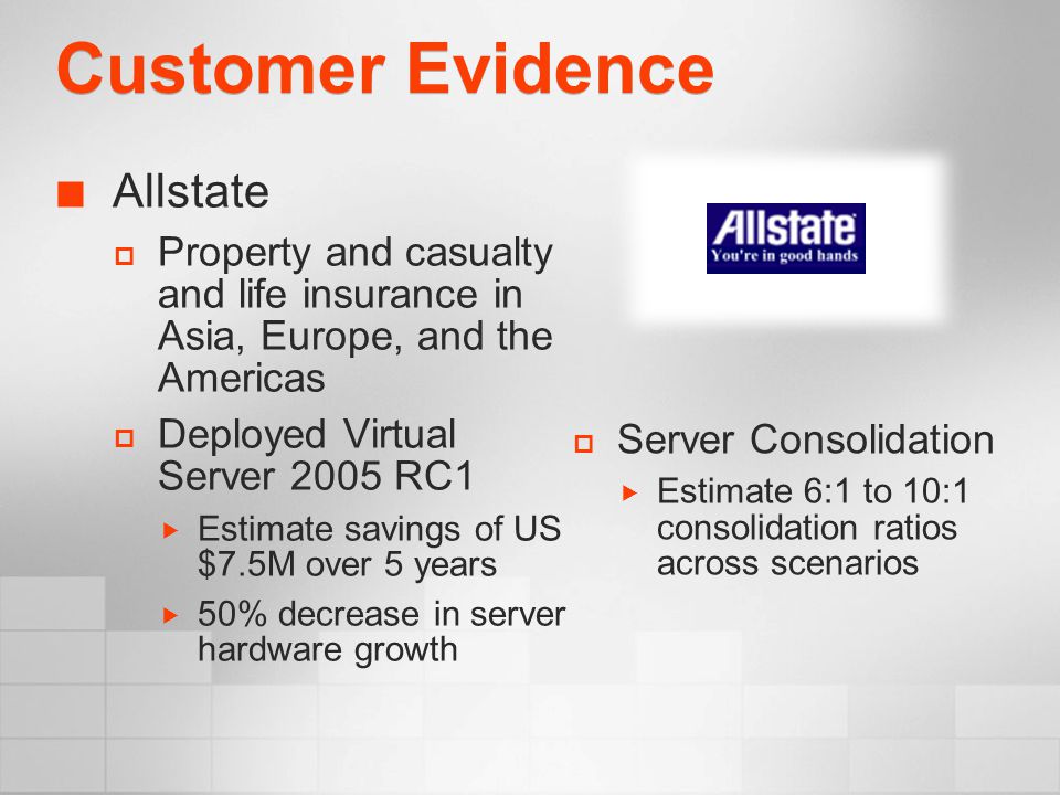 Customer Evidence Allstate  Property and casualty and life insurance in Asia, Europe, and the Americas  Deployed Virtual Server 2005 RC1  Estimate savings of US $7.5M over 5 years  50% decrease in server hardware growth  Server Consolidation  Estimate 6:1 to 10:1 consolidation ratios across scenarios