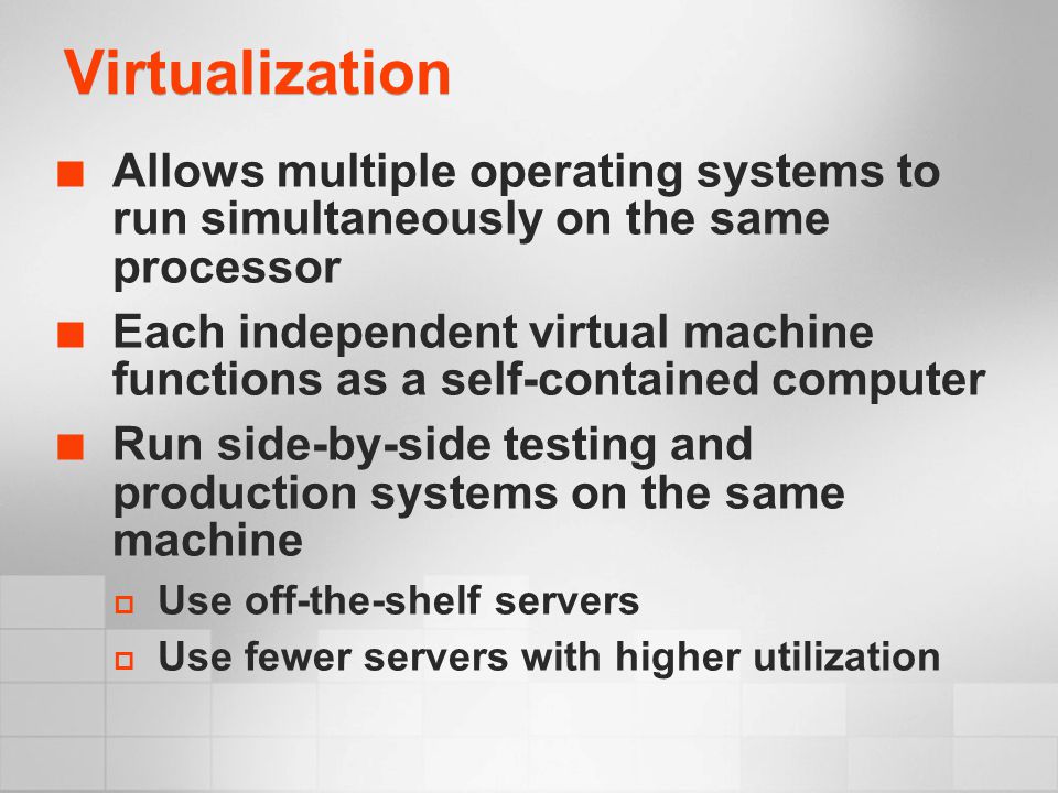 Virtualization Allows multiple operating systems to run simultaneously on the same processor Each independent virtual machine functions as a self-contained computer Run side-by-side testing and production systems on the same machine  Use off-the-shelf servers  Use fewer servers with higher utilization