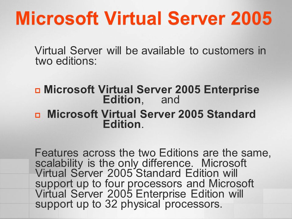 Microsoft Virtual Server 2005 Virtual Server will be available to customers in two editions:  Microsoft Virtual Server 2005 Enterprise Edition, and  Microsoft Virtual Server 2005 Standard Edition.