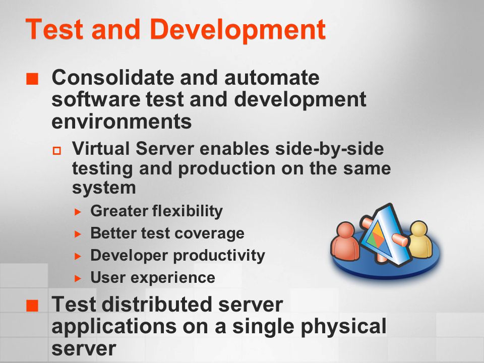 Test and Development Consolidate and automate software test and development environments  Virtual Server enables side-by-side testing and production on the same system  Greater flexibility  Better test coverage  Developer productivity  User experience Test distributed server applications on a single physical server