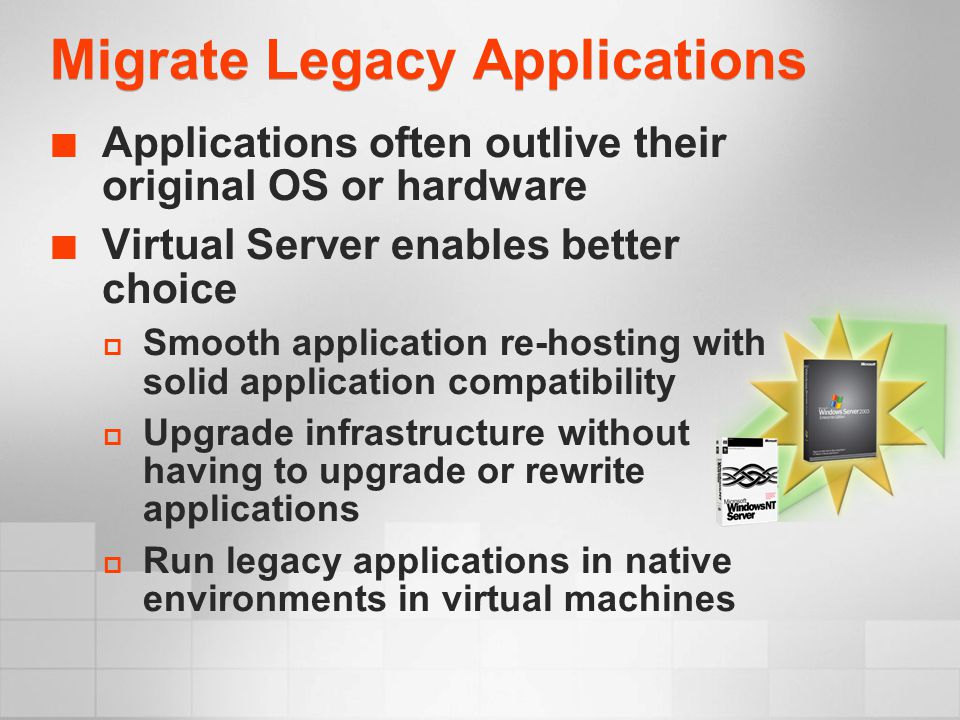 Migrate Legacy Applications Applications often outlive their original OS or hardware Virtual Server enables better choice  Smooth application re-hosting with solid application compatibility  Upgrade infrastructure without having to upgrade or rewrite applications  Run legacy applications in native environments in virtual machines