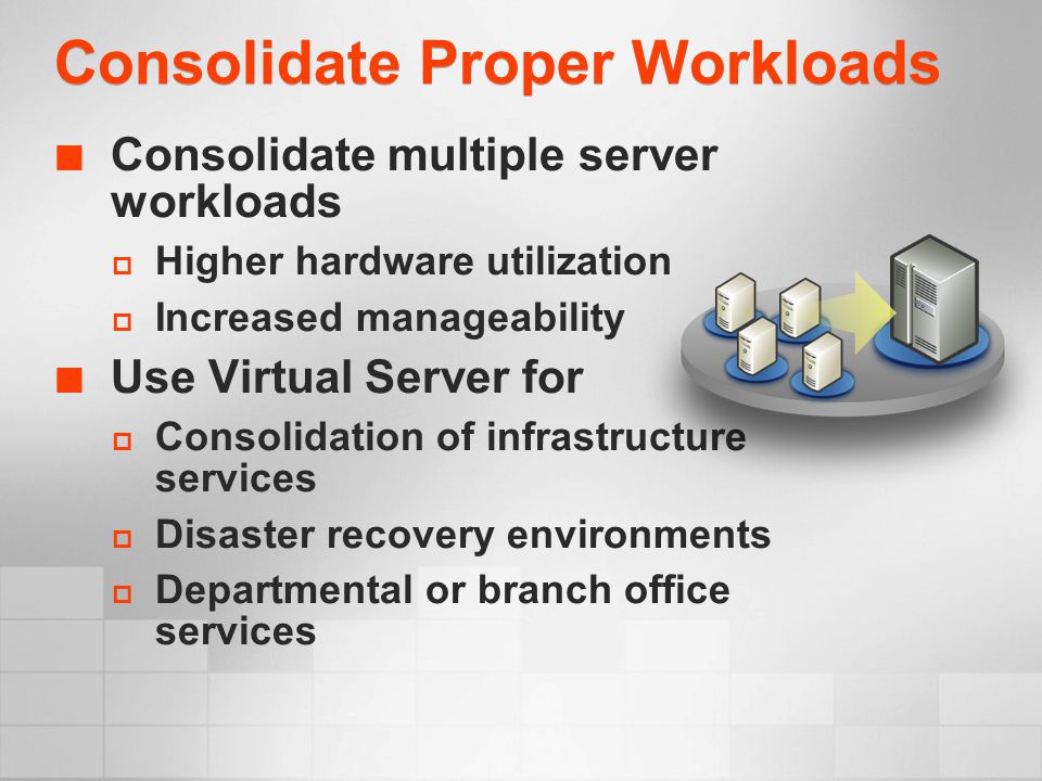 Consolidate Proper Workloads Consolidate multiple server workloads  Higher hardware utilization  Increased manageability Use Virtual Server for  Consolidation of infrastructure services  Disaster recovery environments  Departmental or branch office services