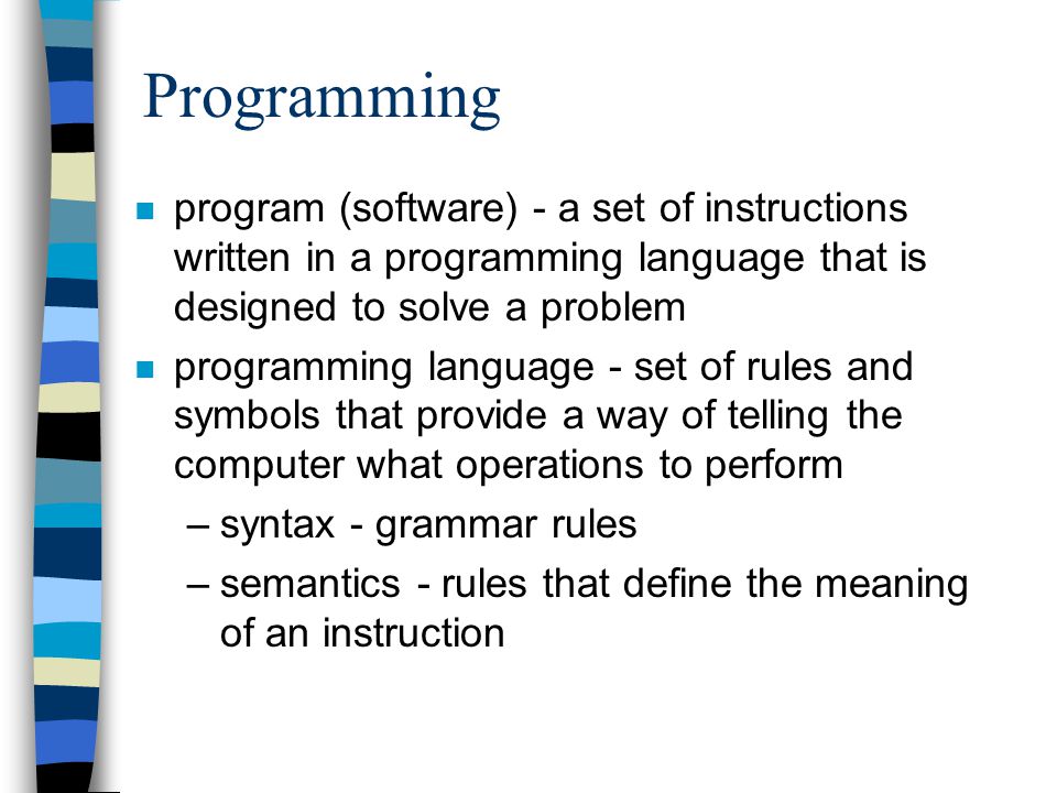 Programming n program (software) - a set of instructions written in a programming language that is designed to solve a problem n programming language - set of rules and symbols that provide a way of telling the computer what operations to perform –syntax - grammar rules –semantics - rules that define the meaning of an instruction