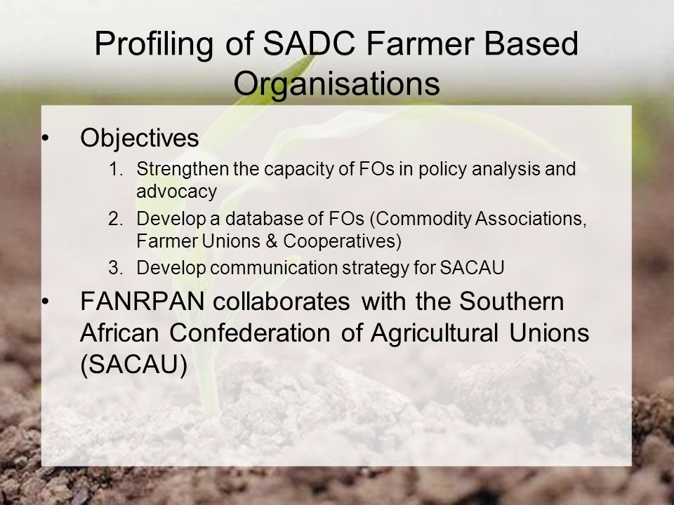 Profiling of SADC Farmer Based Organisations Objectives 1.Strengthen the capacity of FOs in policy analysis and advocacy 2.Develop a database of FOs (Commodity Associations, Farmer Unions & Cooperatives) 3.Develop communication strategy for SACAU FANRPAN collaborates with the Southern African Confederation of Agricultural Unions (SACAU)