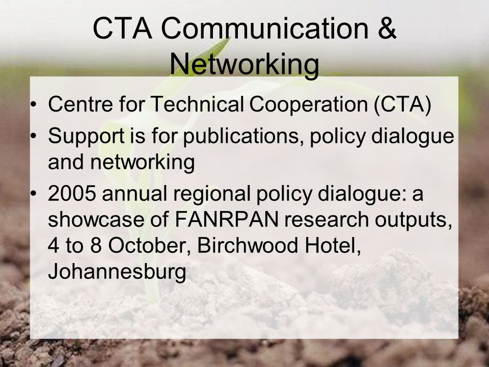 CTA Communication & Networking Centre for Technical Cooperation (CTA) Support is for publications, policy dialogue and networking 2005 annual regional policy dialogue: a showcase of FANRPAN research outputs, 4 to 8 October, Birchwood Hotel, Johannesburg
