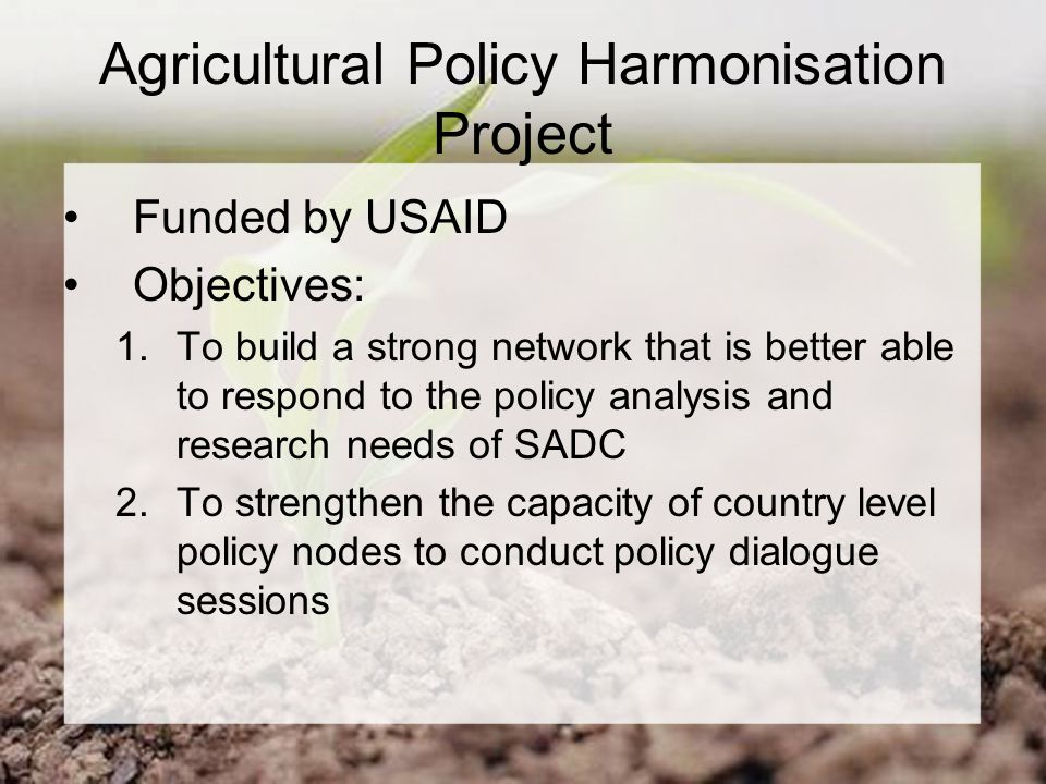 Agricultural Policy Harmonisation Project Funded by USAID Objectives: 1.To build a strong network that is better able to respond to the policy analysis and research needs of SADC 2.To strengthen the capacity of country level policy nodes to conduct policy dialogue sessions