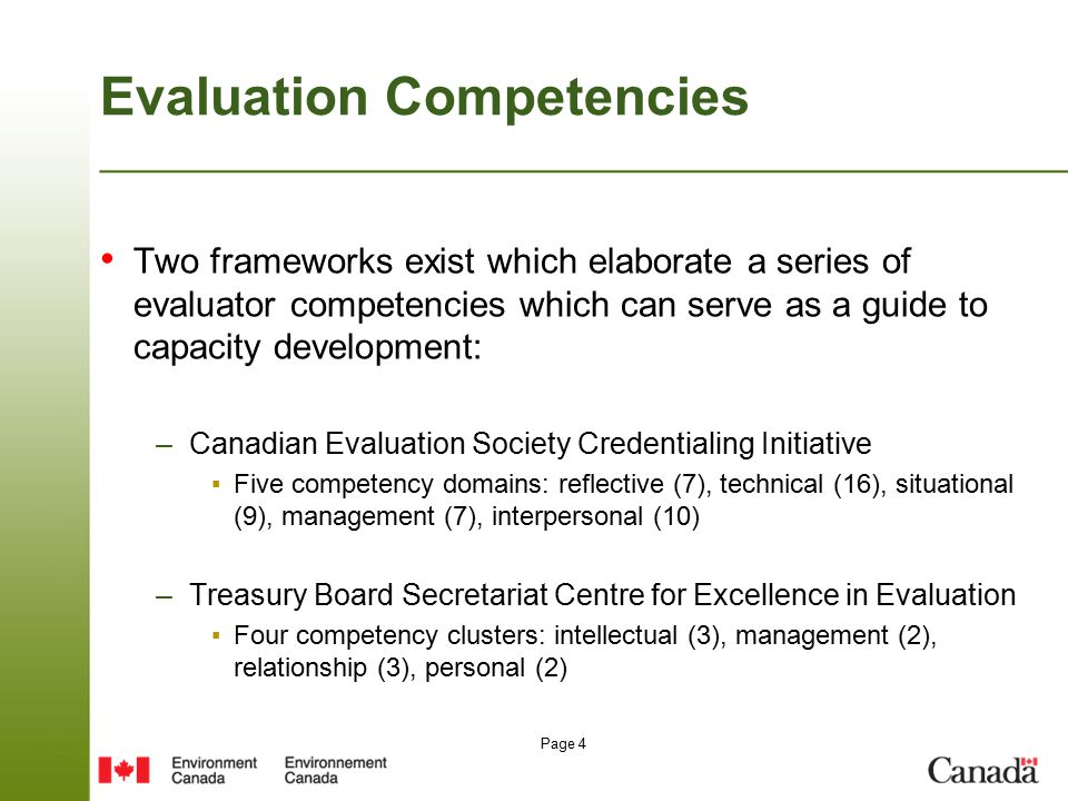 Page 4 Evaluation Competencies Two frameworks exist which elaborate a series of evaluator competencies which can serve as a guide to capacity development: –Canadian Evaluation Society Credentialing Initiative ▪Five competency domains: reflective (7), technical (16), situational (9), management (7), interpersonal (10) –Treasury Board Secretariat Centre for Excellence in Evaluation ▪Four competency clusters: intellectual (3), management (2), relationship (3), personal (2)
