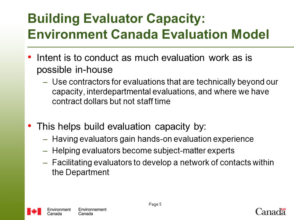 Page 5 Building Evaluator Capacity: Environment Canada Evaluation Model Intent is to conduct as much evaluation work as is possible in-house –Use contractors for evaluations that are technically beyond our capacity, interdepartmental evaluations, and where we have contract dollars but not staff time This helps build evaluation capacity by: –Having evaluators gain hands-on evaluation experience –Helping evaluators become subject-matter experts –Facilitating evaluators to develop a network of contacts within the Department