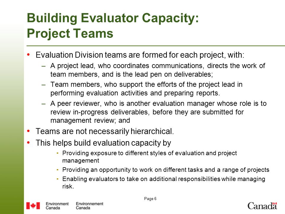 Page 6 Building Evaluator Capacity: Project Teams Evaluation Division teams are formed for each project, with: –A project lead, who coordinates communications, directs the work of team members, and is the lead pen on deliverables; –Team members, who support the efforts of the project lead in performing evaluation activities and preparing reports.