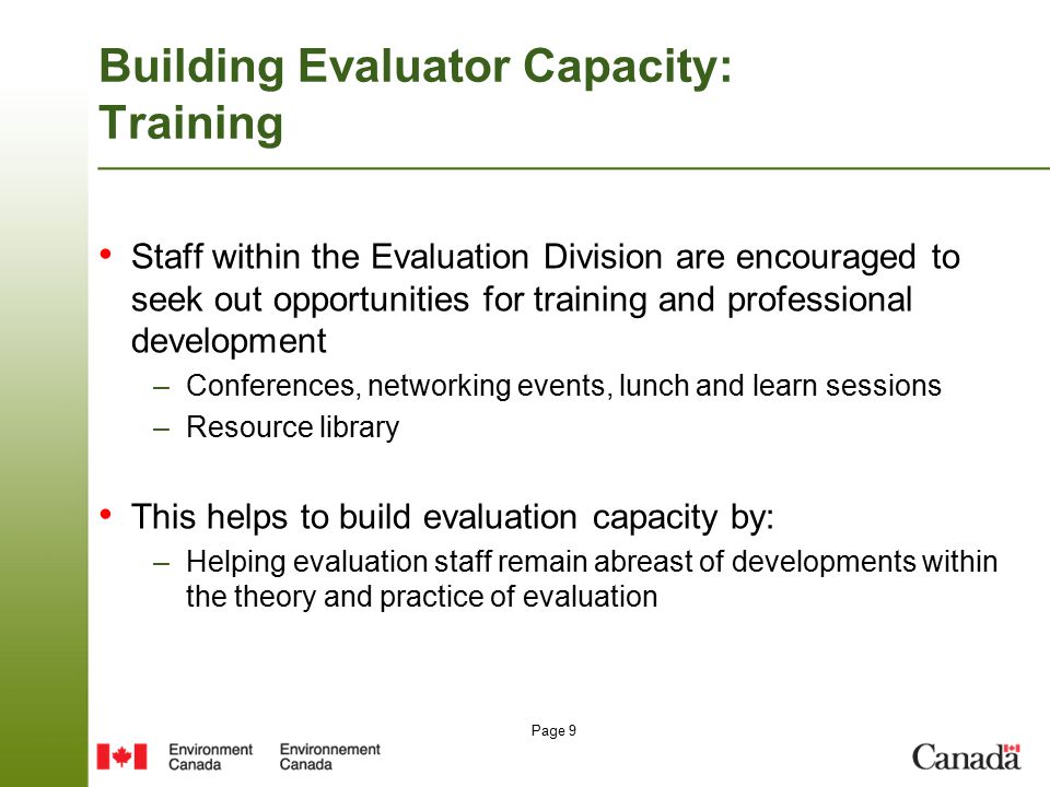 Page 9 Building Evaluator Capacity: Training Staff within the Evaluation Division are encouraged to seek out opportunities for training and professional development –Conferences, networking events, lunch and learn sessions –Resource library This helps to build evaluation capacity by: –Helping evaluation staff remain abreast of developments within the theory and practice of evaluation