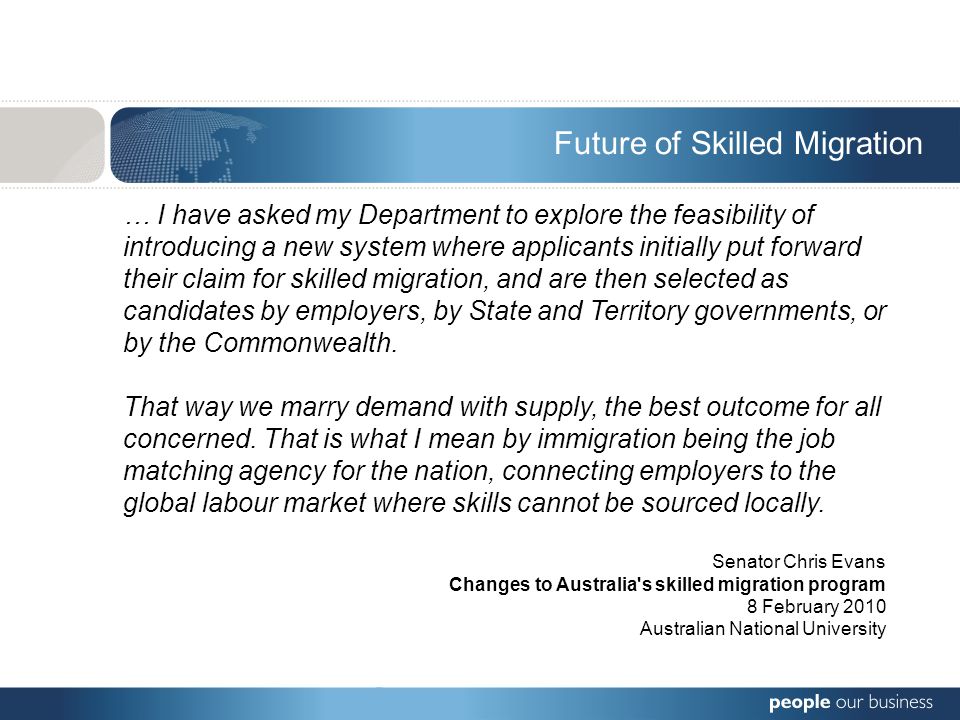 … I have asked my Department to explore the feasibility of introducing a new system where applicants initially put forward their claim for skilled migration, and are then selected as candidates by employers, by State and Territory governments, or by the Commonwealth.