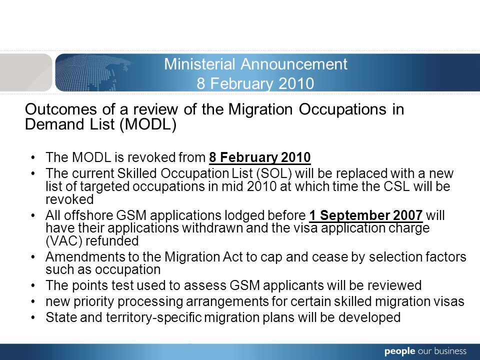 Ministerial Announcement 8 February 2010 Outcomes of a review of the Migration Occupations in Demand List (MODL) The MODL is revoked from 8 February 2010 The current Skilled Occupation List (SOL) will be replaced with a new list of targeted occupations in mid 2010 at which time the CSL will be revoked All offshore GSM applications lodged before 1 September 2007 will have their applications withdrawn and the visa application charge (VAC) refunded Amendments to the Migration Act to cap and cease by selection factors such as occupation The points test used to assess GSM applicants will be reviewed new priority processing arrangements for certain skilled migration visas State and territory-specific migration plans will be developed