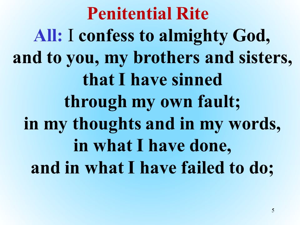 5 Penitential Rite All: I confess to almighty God, and to you, my brothers and sisters, that I have sinned through my own fault; in my thoughts and in my words, in what I have done, and in what I have failed to do;