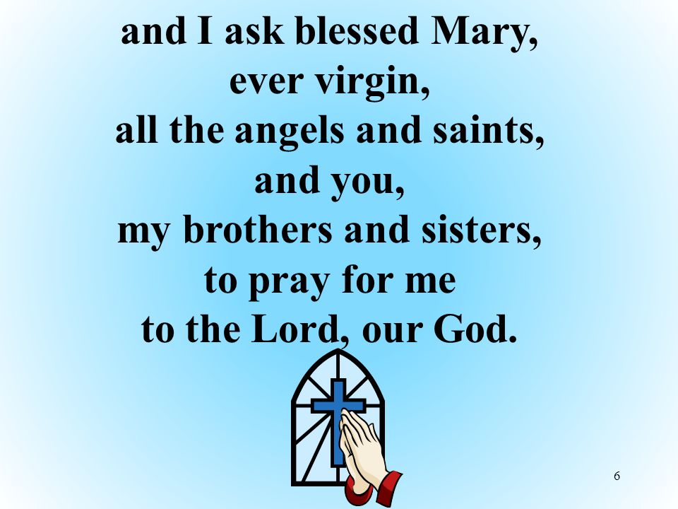 6 and I ask blessed Mary, ever virgin, all the angels and saints, and you, my brothers and sisters, to pray for me to the Lord, our God.