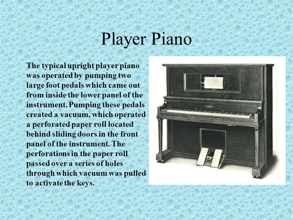 Player Piano The typical upright player piano was operated by pumping two large foot pedals which came out from inside the lower panel of the instrument.