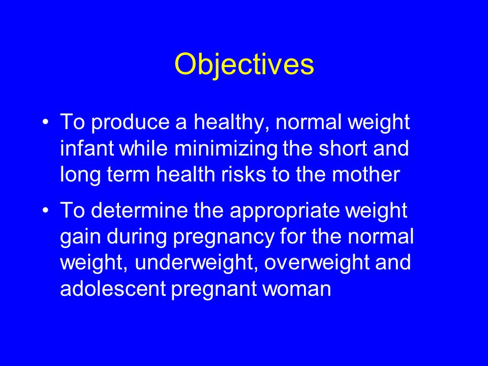 Objectives To produce a healthy, normal weight infant while minimizing the short and long term health risks to the mother To determine the appropriate weight gain during pregnancy for the normal weight, underweight, overweight and adolescent pregnant woman