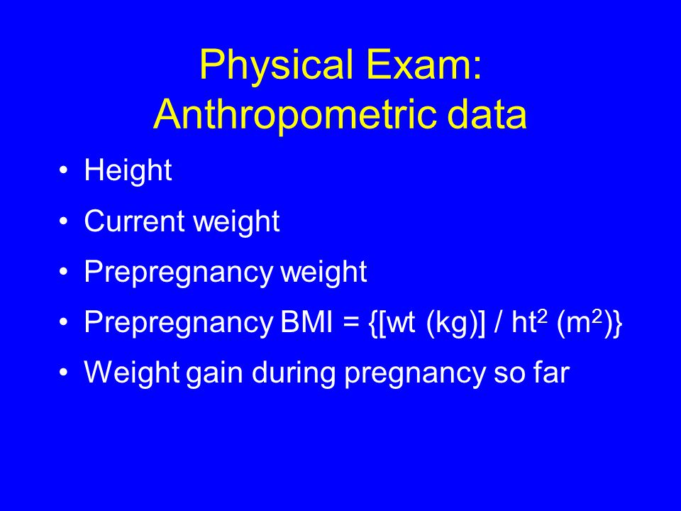 Physical Exam: Anthropometric data Height Current weight Prepregnancy weight Prepregnancy BMI = {[wt (kg)] / ht 2 (m 2 )} Weight gain during pregnancy so far