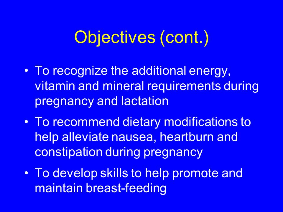 Objectives (cont.) To recognize the additional energy, vitamin and mineral requirements during pregnancy and lactation To recommend dietary modifications to help alleviate nausea, heartburn and constipation during pregnancy To develop skills to help promote and maintain breast-feeding