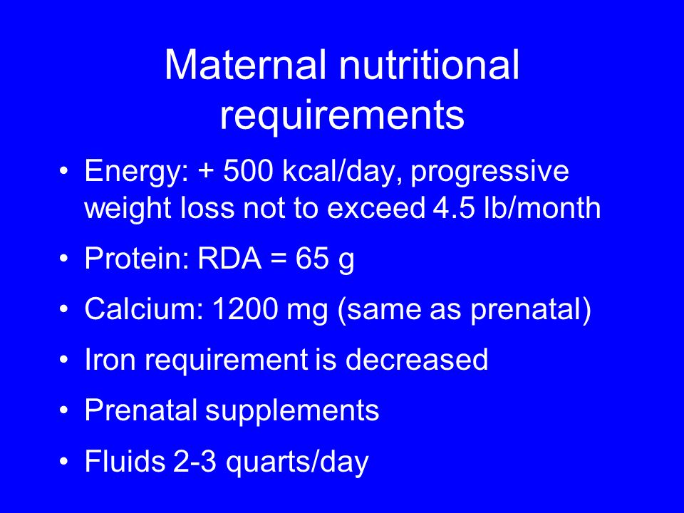 Maternal nutritional requirements Energy: kcal/day, progressive weight loss not to exceed 4.5 lb/month Protein: RDA = 65 g Calcium: 1200 mg (same as prenatal) Iron requirement is decreased Prenatal supplements Fluids 2-3 quarts/day