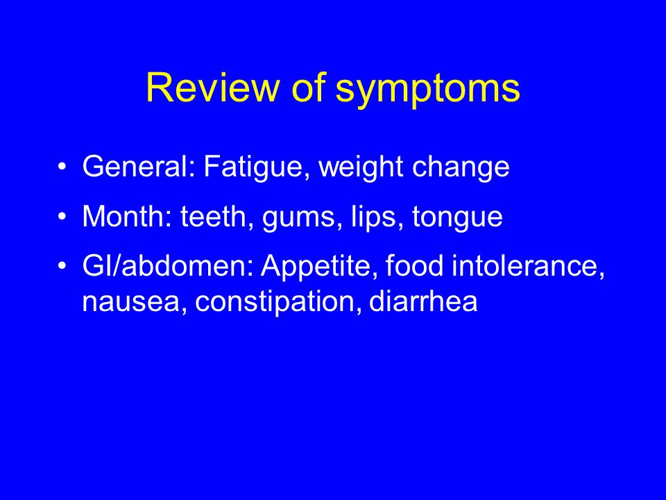 Review of symptoms General: Fatigue, weight change Month: teeth, gums, lips, tongue GI/abdomen: Appetite, food intolerance, nausea, constipation, diarrhea