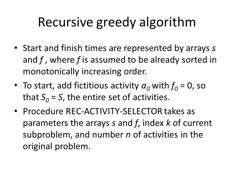 Recursive greedy algorithm Start and finish times are represented by arrays s and f, where f is assumed to be already sorted in monotonically increasing order.