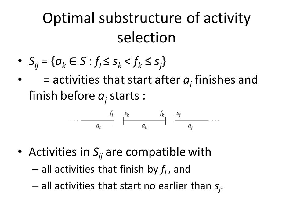Optimal substructure of activity selection S ij = {a k ∈ S : f i ≤ s k < f k ≤ s j } = activities that start after a i finishes and finish before a j starts : Activities in S ij are compatible with – all activities that finish by f i, and – all activities that start no earlier than s j.