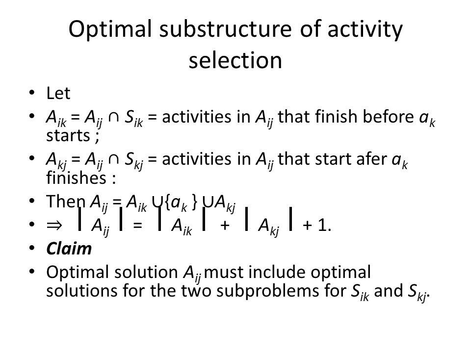 Optimal substructure of activity selection Let A ik = A ij ∩ S ik = activities in A ij that finish before a k starts ; A kj = A ij ∩ S kj = activities in A ij that start afer a k finishes : Then A ij = A ik ∪ {a k } ∪ A kj ⇒ A ij = A ik + A kj + 1.
