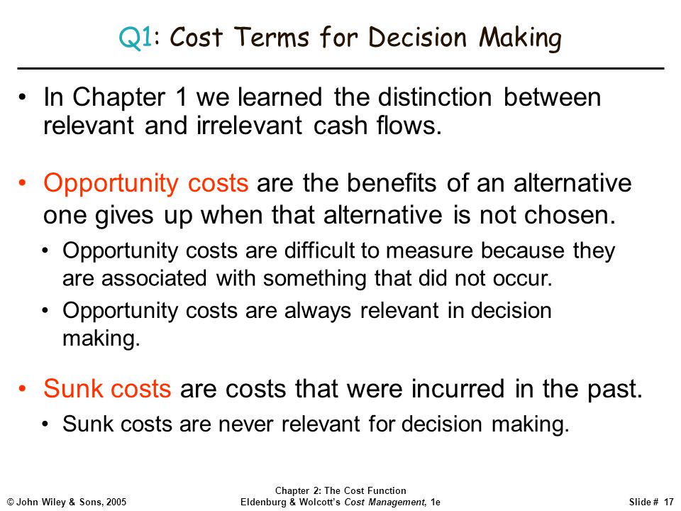 © John Wiley & Sons, 2005 Chapter 2: The Cost Function Eldenburg & Wolcott’s Cost Management, 1eSlide # 17 Q1: Cost Terms for Decision Making In Chapter 1 we learned the distinction between relevant and irrelevant cash flows.